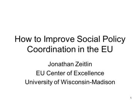 1 How to Improve Social Policy Coordination in the EU Jonathan Zeitlin EU Center of Excellence University of Wisconsin-Madison.