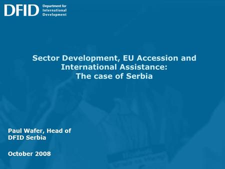 Sector Development, EU Accession and International Assistance: The case of Serbia Paul Wafer, Head of DFID Serbia October 2008.