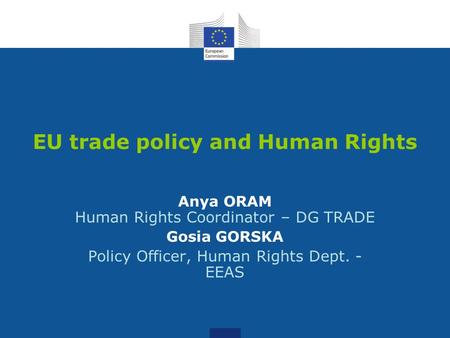 EU trade policy and Human Rights Anya ORAM Human Rights Coordinator – DG TRADE Gosia GORSKA Policy Officer, Human Rights Dept. - EEAS.