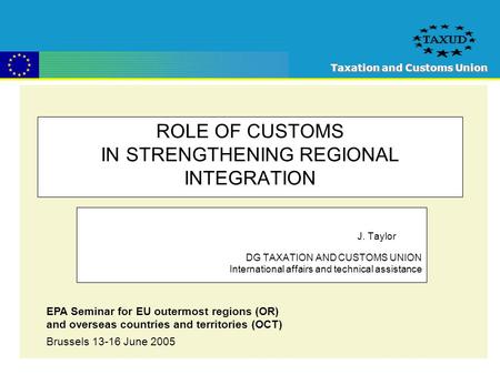 Taxation and Customs Union ROLE OF CUSTOMS IN STRENGTHENING REGIONAL INTEGRATION J. Taylor DG TAXATION AND CUSTOMS UNION International affairs and technical.
