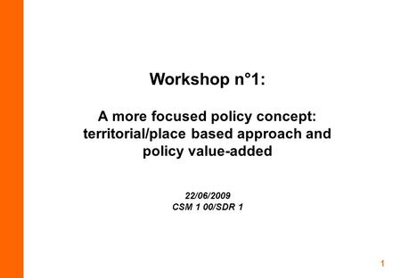 1 Workshop n°1: A more focused policy concept: territorial/place based approach and policy value-added 22/06/2009 CSM 1 00/SDR 1.