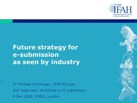 1 Future strategy for e-submission as seen by industry Dr Michael Colmorgen, IFAH-Europe 2nd Veterinary Workshop on E-submission 4 Dec 2009, EMEA, London.