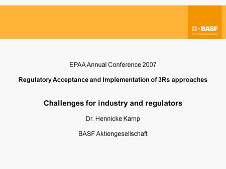 EPAA Annual Conference 2007 Regulatory Acceptance and Implementation of 3Rs approaches Challenges for industry and regulators Dr. Hennicke Kamp BASF Aktiengesellschaft.