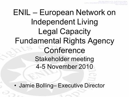ENIL – European Network on Independent Living Legal Capacity Fundamental Rights Agency Conference Stakeholder meeting 4-5 November 2010 Jamie Bolling–