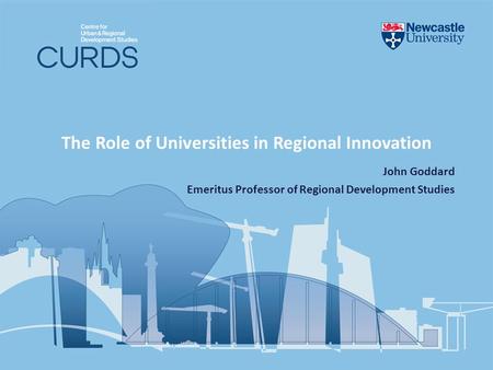 The Role of Universities in Regional Innovation John Goddard Emeritus Professor of Regional Development Studies.