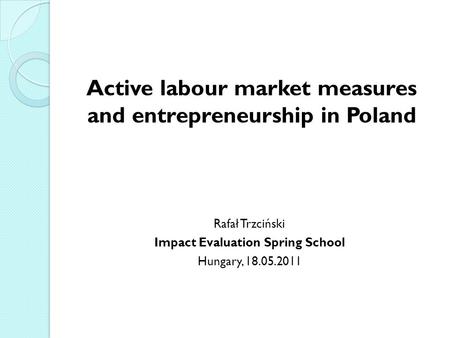Active labour market measures and entrepreneurship in Poland Rafał Trzciński Impact Evaluation Spring School Hungary, 18.05.2011.