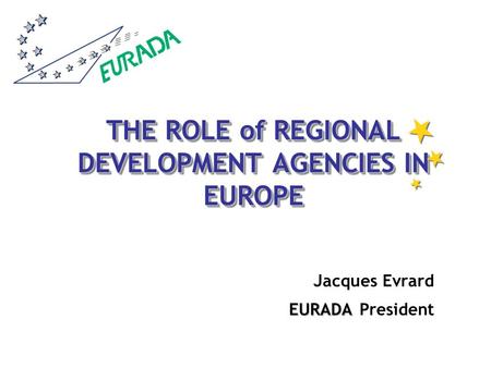 THE ROLE of REGIONAL DEVELOPMENT AGENCIES IN EUROPE Jacques Evrard EURADA EURADA President.