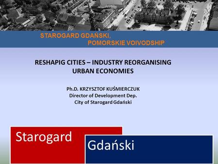 STAROGARD GDAŃSKI, POMORSKIE VOIVODSHIP Starogard Gdański RESHAPIG CITIES – INDUSTRY REORGANISING URBAN ECONOMIES Ph.D. KRZYSZTOF KUŚMIERCZUK Director.