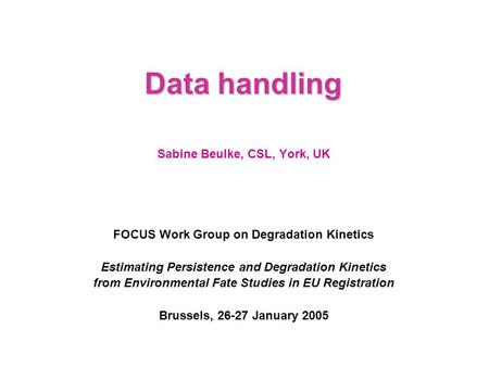 Data handling Sabine Beulke, CSL, York, UK FOCUS Work Group on Degradation Kinetics Estimating Persistence and Degradation Kinetics from Environmental.