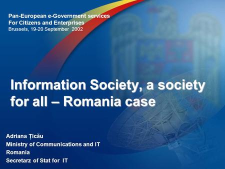 Information Society, a society for all – Romania case Adriana Ţicău Ministry of Communications and IT Romania Secretarz of Stat for IT Pan-European e-Government.