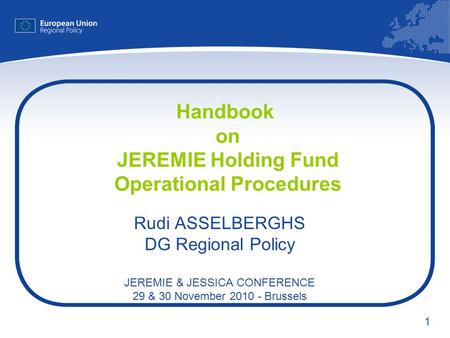 1 Handbook on JEREMIE Holding Fund Operational Procedures Rudi ASSELBERGHS DG Regional Policy JEREMIE & JESSICA CONFERENCE 29 & 30 November 2010 - Brussels.