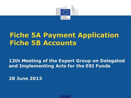 Fiche 5A Payment Application Fiche 5B Accounts 12th Meeting of the Expert Group on Delegated and Implementing Acts for the ESI Funds 28 June 2013.