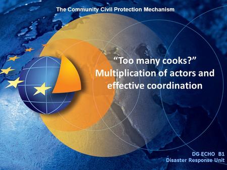 Too many cooks? Multiplication of actors and effective coordination DG ECHO B1 Disaster Response Unit The Community Civil Protection Mechanism.