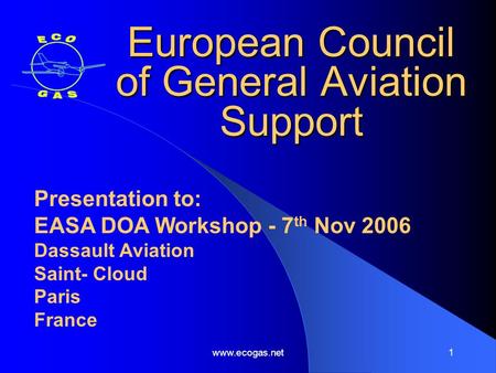 Www.ecogas.net1 European Council of General Aviation Support Presentation to: EASA DOA Workshop - 7 th Nov 2006 Dassault Aviation Saint- Cloud Paris France.