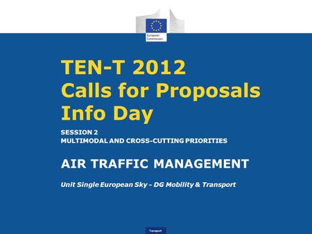 Transport TEN-T 2012 Calls for Proposals Info Day SESSION 2 MULTIMODAL AND CROSS-CUTTING PRIORITIES AIR TRAFFIC MANAGEMENT Unit Single European Sky - DG.