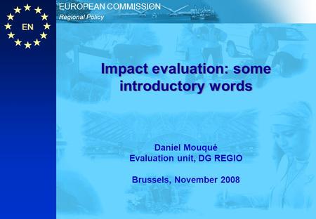 EN Regional Policy EUROPEAN COMMISSION Impact evaluation: some introductory words Daniel Mouqué Evaluation unit, DG REGIO Brussels, November 2008.
