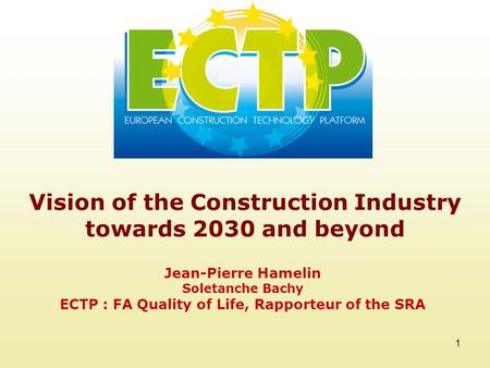 1 Vision of the Construction Industry towards 2030 and beyond Jean-Pierre Hamelin Soletanche Bachy ECTP : FA Quality of Life, Rapporteur of the SRA.