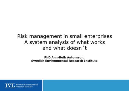 Risk management in small enterprises A system analysis of what works and what doesn´t PhD Ann-Beth Antonsson, Swedish Environmental Research Institute.