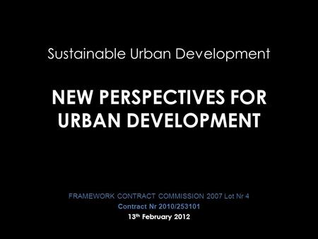 Sustainable Urban Development NEW PERSPECTIVES FOR URBAN DEVELOPMENT FRAMEWORK CONTRACT COMMISSION 2007 Lot Nr 4 Contract Nr 2010/253101 13 th February.