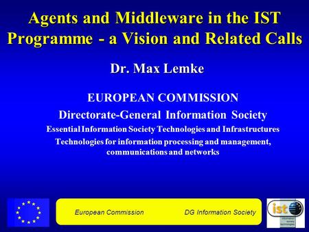 European Commission DG Information Society Agents and Middleware in the IST Programme - a Vision and Related Calls Dr. Max Lemke EUROPEAN COMMISSION Directorate-General.
