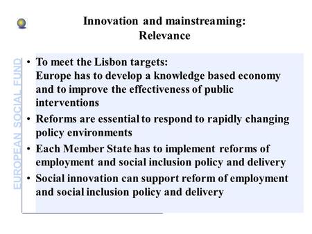 EUROPEAN SOCIAL FUND Innovation and mainstreaming: Relevance To meet the Lisbon targets: Europe has to develop a knowledge based economy and to improve.