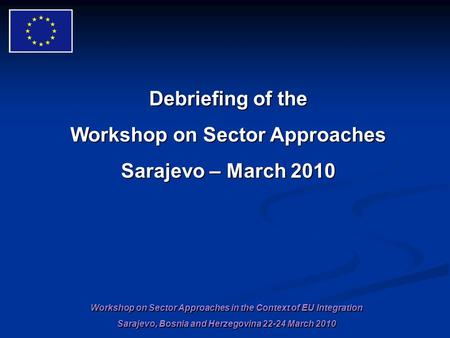Workshop on Sector Approaches in the Context of EU Integration Sarajevo, Bosnia and Herzegovina 22-24 March 2010 Debriefing of the Workshop on Sector Approaches.