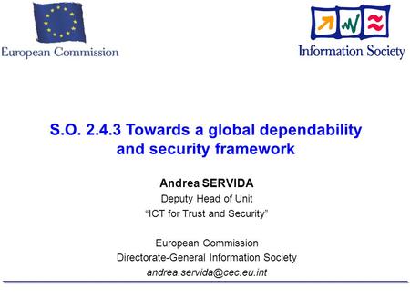 S.O. 2.4.3 Towards a global dependability and security framework Andrea SERVIDA Deputy Head of Unit ICT for Trust and Security European Commission Directorate-General.
