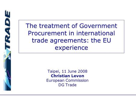 The treatment of Government Procurement in international trade agreements: the EU experience Taipei, 11 June 2008 Christian Levon European Commission DG.