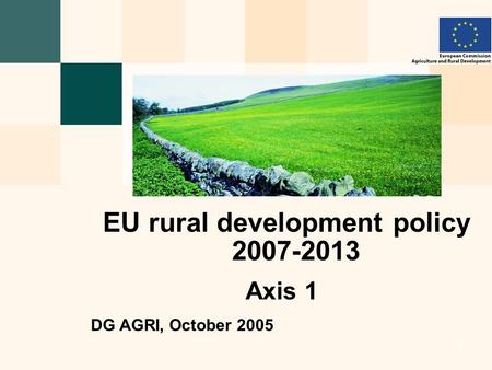 European Commission - Directorate General for Agriculture and Rural Development 1 1 1 1 EU rural development policy 2007-2013 Axis 1 DG AGRI, October 2005.