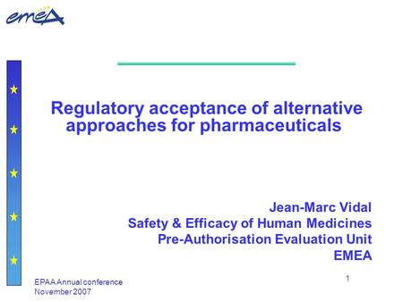 EPAA Annual conference November 2007 1 Regulatory acceptance of alternative approaches for pharmaceuticals Jean-Marc Vidal Safety & Efficacy of Human Medicines.