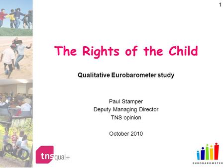 1 The Rights of the Child Qualitative Eurobarometer study Paul Stamper Deputy Managing Director TNS opinion October 2010.
