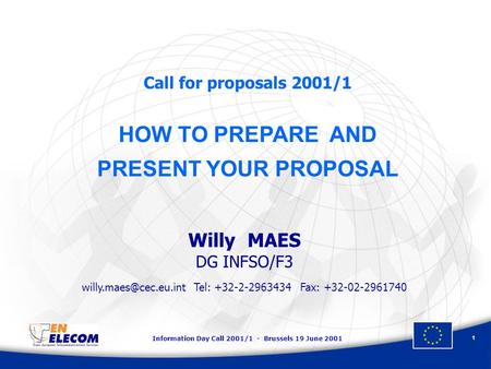 Information Day Call 2001/1 - Brussels 19 June 2001 1 Call for proposals 2001/1 HOW TO PREPARE AND PRESENT YOUR PROPOSAL Willy MAES DG INFSO/F3