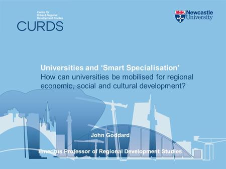 John Goddard Emeritus Professor of Regional Development Studies Universities and Smart Specialisation How can universities be mobilised for regional economic,