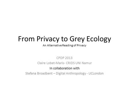 From Privacy to Grey Ecology An Alternative Reading of Privacy CPDP 2013 Claire Lobet-Maris- CRIDS UNI Namur In collaboration with Stefana Broadbent –