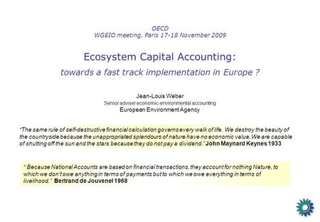 OECD WGEIO meeting, Paris 17-18 November 2009 Ecosystem Capital Accounting: towards a fast track implementation in Europe ? Jean-Louis Weber Senior adviser.