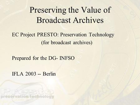 Preserving the Value of Broadcast Archives EC Project PRESTO: Preservation Technology (for broadcast archives) Prepared for the DG- INFSO IFLA 2003 --