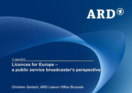 Licences for Europe – a public service broadcasters perspective Christine Gerlach, ARD Liaison Office Brussels 17. April 2013.
