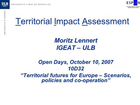 Territorial Impact Assessment Moritz Lennert IGEAT – ULB Open Days, October 10, 2007 10D32 Territorial futures for Europe – Scenarios, policies and co-operation.