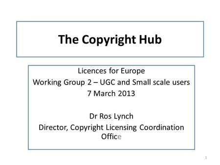 The Copyright Hub Licences for Europe Working Group 2 – UGC and Small scale users 7 March 2013 Dr Ros Lynch Director, Copyright Licensing Coordination.