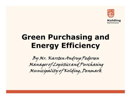 Green Purchasing and Energy Efficiency By Mr. Karsten Andrup Pedersen Manager of Logistics and Purchasing Municipality of Kolding, Denmark.