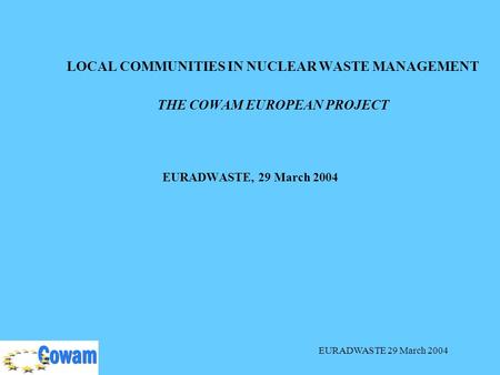 EURADWASTE 29 March 2004 LOCAL COMMUNITIES IN NUCLEAR WASTE MANAGEMENT THE COWAM EUROPEAN PROJECT EURADWASTE, 29 March 2004.