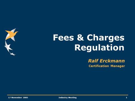 17 November 2005Industry Meeting1 Fees & Charges Regulation Ralf Erckmann Certification Manager.
