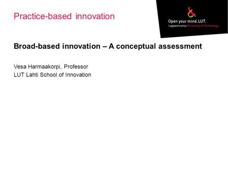 Practice-based innovation Broad-based innovation – A conceptual assessment Vesa Harmaakorpi, Professor LUT Lahti School of Innovation.