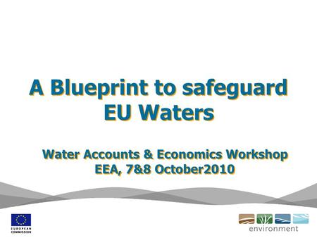 A Blueprint to safeguard EU Waters Water Accounts & Economics Workshop EEA, 7&8 October2010 Water Accounts & Economics Workshop EEA, 7&8 October2010.