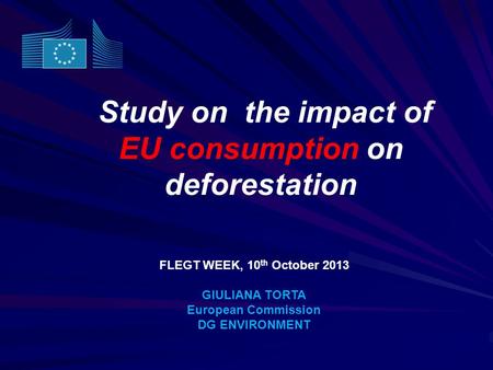 Study on the impact of EU consumption on deforestation FLEGT WEEK, 10 th October 2013 GIULIANA TORTA European Commission DG ENVIRONMENT.
