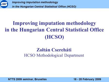 Improving imputation methodology in the Hungarian Central Statistical Office (HCSO) NTTS 2009 seminar, Bruxelles18 - 20 February 2009 Improving imputation.