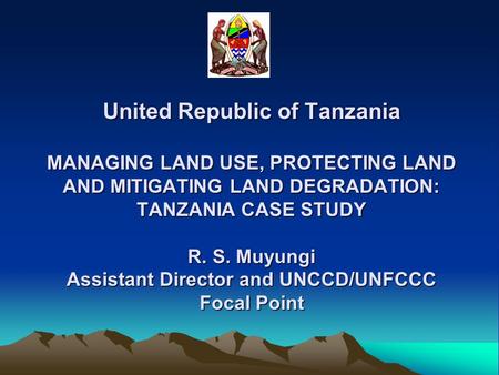 United Republic of Tanzania MANAGING LAND USE, PROTECTING LAND AND MITIGATING LAND DEGRADATION: TANZANIA CASE STUDY R. S. Muyungi Assistant Director and.