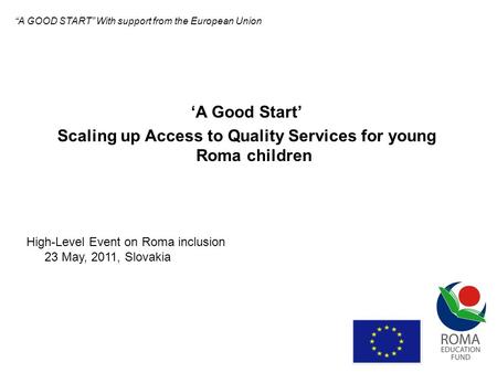 A Good Start Scaling up Access to Quality Services for young Roma children High-Level Event on Roma inclusion 23 May, 2011, Slovakia A GOOD START With.