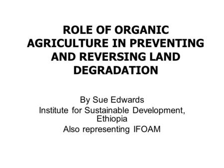 ROLE OF ORGANIC AGRICULTURE IN PREVENTING AND REVERSING LAND DEGRADATION By Sue Edwards Institute for Sustainable Development, Ethiopia Also representing.