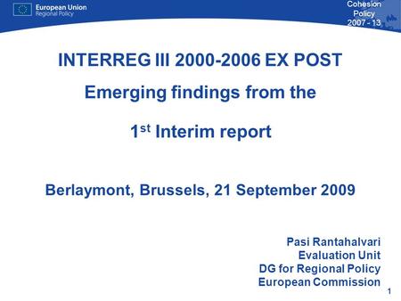 1 Cohesion Policy 2007 - 13 INTERREG III 2000-2006 EX POST Emerging findings from the 1 st Interim report Berlaymont, Brussels, 21 September 2009 Pasi.